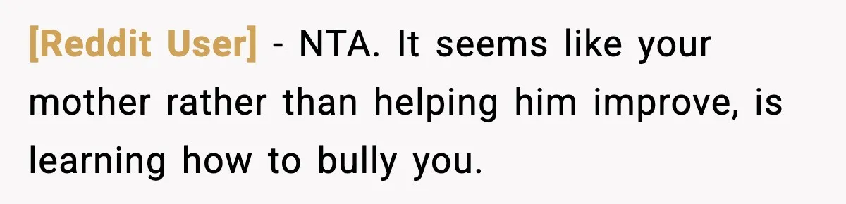 [Reddit User] − NTA. It seems like your mother rather than helping him improve, is learning how to bully you.