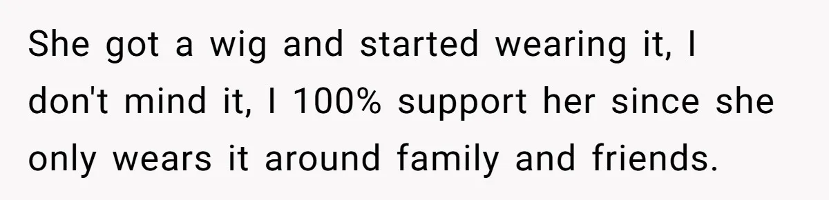 Man Evicts Sister After Her Teens Steal His Cancer-Stricken Wife’s Wig For Fun She got a wig and started wearing it, I don't mind it, I 100% support her since she only wears it around family and friends.
