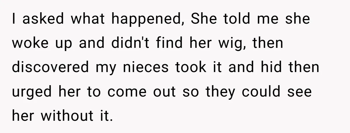 Man Evicts Sister After Her Teens Steal His Cancer-Stricken Wife’s Wig For Fun I asked what happened, She told me she woke up and didn't find her wig, then discovered my nieces took it and hid then urged her to come out so...