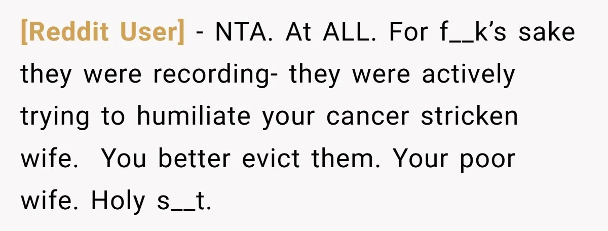 [Reddit User] − NTA. At ALL. For f__k’s sake they were recording- they were actively trying to humiliate your cancer stricken wife. You better evict them. Your poor wife. Holy...