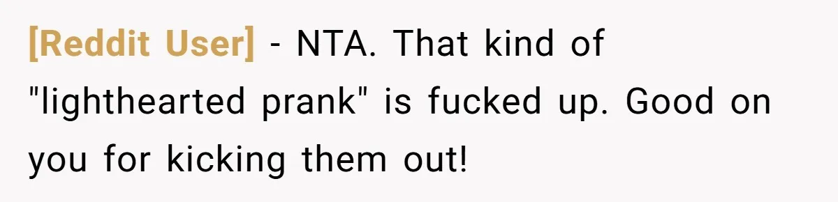 [Reddit User] − NTA. That kind of "lighthearted prank" is fucked up. Good on you for kicking them out!