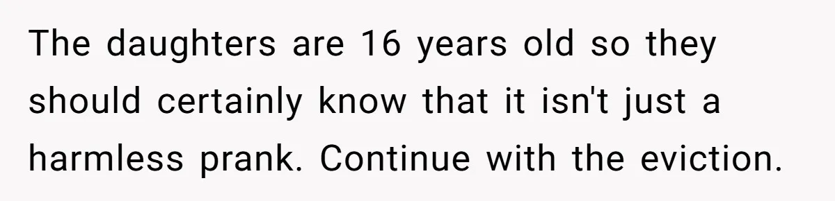 Man Evicts Sister After Her Teens Steal His Cancer-Stricken Wife’s Wig For Fun The daughters are 16 years old so they should certainly know that it isn't just a harmless prank. Continue with the eviction.