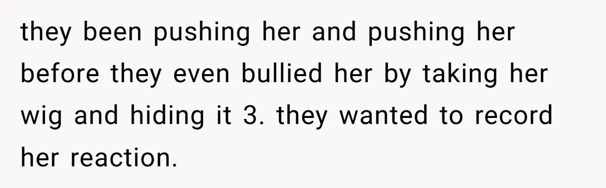 Man Evicts Sister After Her Teens Steal His Cancer-Stricken Wife’s Wig For Fun they been pushing her and pushing her before they even bullied her by taking her wig and hiding it 3. they wanted to record her reaction.