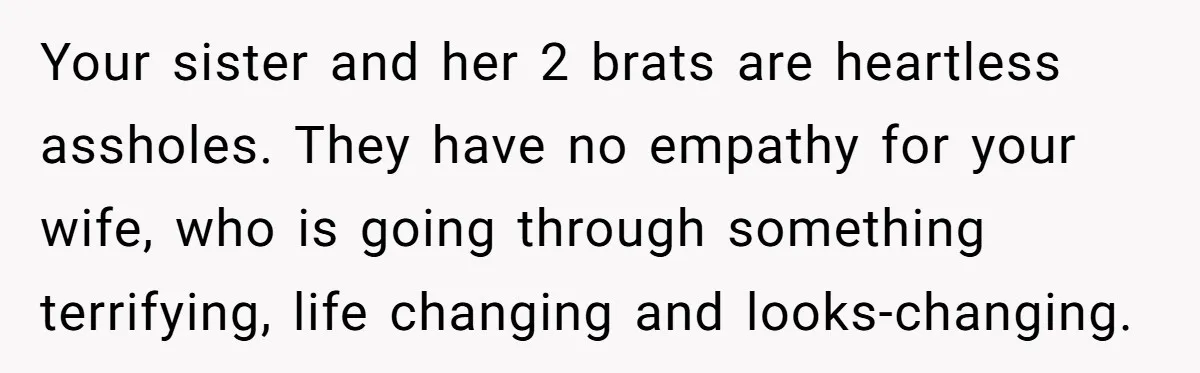 Man Evicts Sister After Her Teens Steal His Cancer-Stricken Wife’s Wig For Fun Your sister and her 2 brats are heartless assholes. They have no empathy for your wife, who is going through something terrifying, life changing and looks-changing.