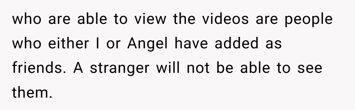 Aunt Can’t Believe Sister’s Parenting, Shows Family The Footage That Started The Feud who are able to view the videos are people who either I or Angel have added as friends. A stranger will not be able to see them.