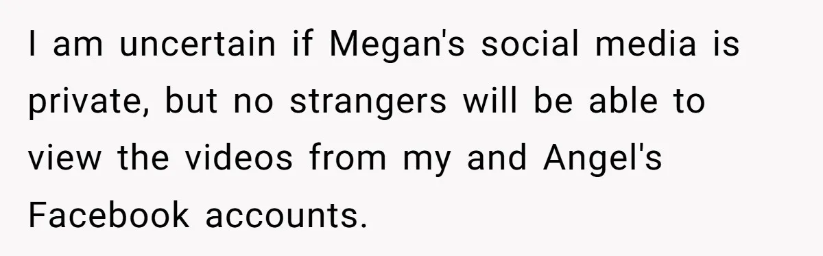 Aunt Can’t Believe Sister’s Parenting, Shows Family The Footage That Started The Feud I am uncertain if Megan's social media is private, but no strangers will be able to view the videos from my and Angel's Facebook accounts.