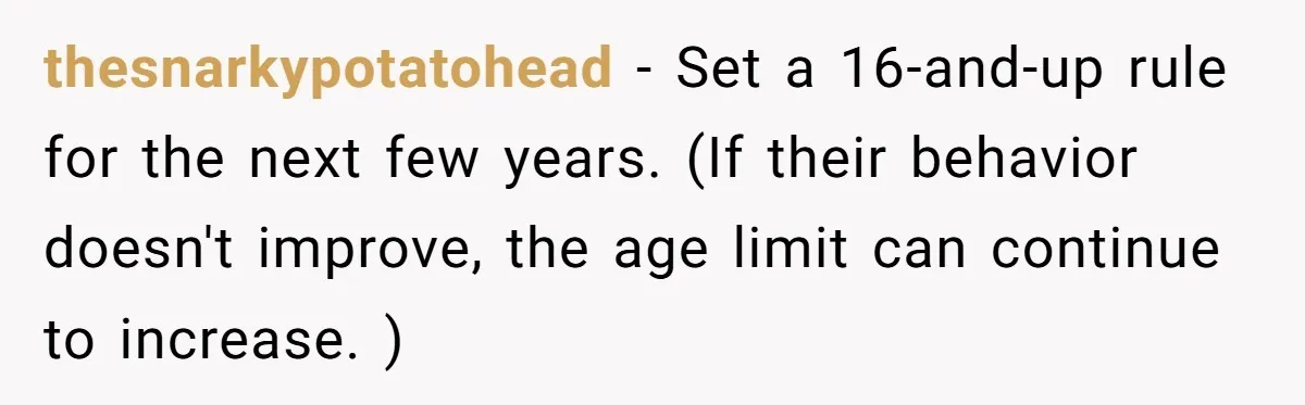 Aunt Can’t Believe Sister’s Parenting, Shows Family The Footage That Started The Feud thesnarkypotatohead − Set a 16-and-up rule for the next few years. (If their behavior doesn't improve, the age limit can continue to increase. )