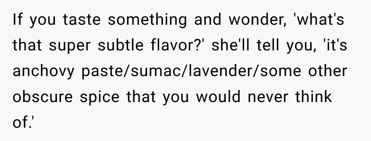 Girlfriend Finally Snaps After Her “Private Chef” Boyfriend Refuses Real Dates For Years If you taste something and wonder, 'what's that super subtle flavor?' she'll tell you, 'it's anchovy paste/sumac/lavender/some other obscure spice that you would never think of.'