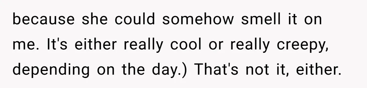 Girlfriend Finally Snaps After Her “Private Chef” Boyfriend Refuses Real Dates For Years because she could somehow smell it on me. It's either really cool or really creepy, depending on the day.) That's not it, either.