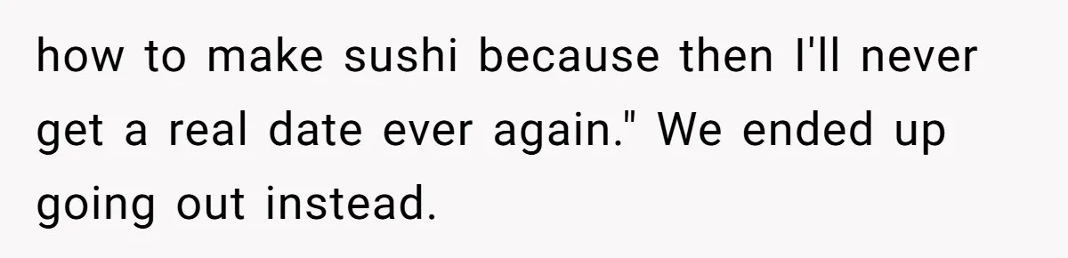 Girlfriend Finally Snaps After Her “Private Chef” Boyfriend Refuses Real Dates For Years how to make sushi because then I'll never get a real date ever again." We ended up going out instead.