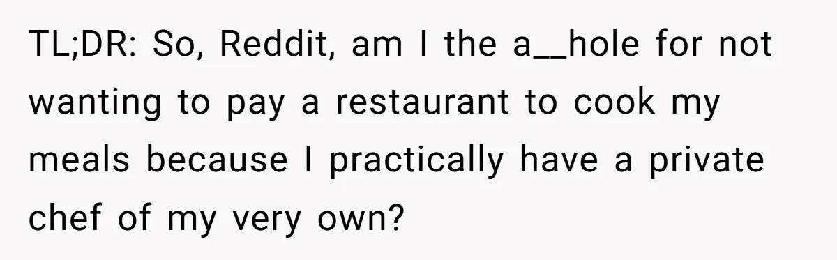 Girlfriend Finally Snaps After Her “Private Chef” Boyfriend Refuses Real Dates For Years TL;DR: So, Reddit, am I the a__hole for not wanting to pay a restaurant to cook my meals because I practically have a private chef of my very own?
