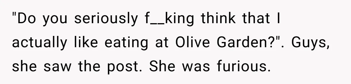 Girlfriend Finally Snaps After Her “Private Chef” Boyfriend Refuses Real Dates For Years "Do you seriously f__king think that I actually like eating at Olive Garden?". Guys, she saw the post. She was furious.