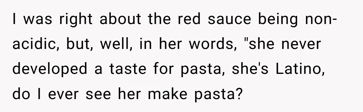 Girlfriend Finally Snaps After Her “Private Chef” Boyfriend Refuses Real Dates For Years I was right about the red sauce being non-acidic, but, well, in her words, "she never developed a taste for pasta, she's Latino, do I ever see her make pasta?
