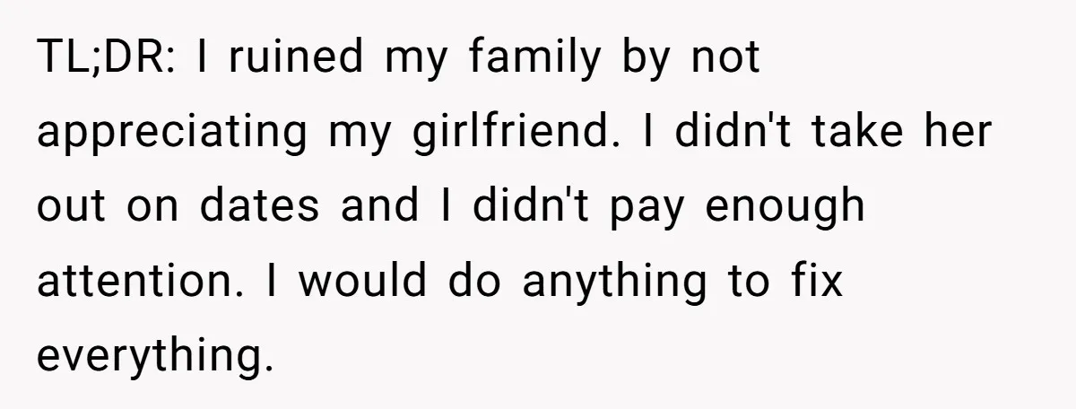 Girlfriend Finally Snaps After Her “Private Chef” Boyfriend Refuses Real Dates For Years TL;DR: I ruined my family by not appreciating my girlfriend. I didn't take her out on dates and I didn't pay enough attention. I would do anything to fix everything.