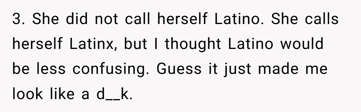 Girlfriend Finally Snaps After Her “Private Chef” Boyfriend Refuses Real Dates For Years 3. She did not call herself Latino. She calls herself Latinx, but I thought Latino would be less confusing. Guess it just made me look like a d__k.