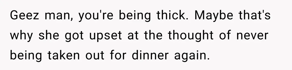 Girlfriend Finally Snaps After Her “Private Chef” Boyfriend Refuses Real Dates For Years Geez man, you're being thick. Maybe that's why she got upset at the thought of never being taken out for dinner again.