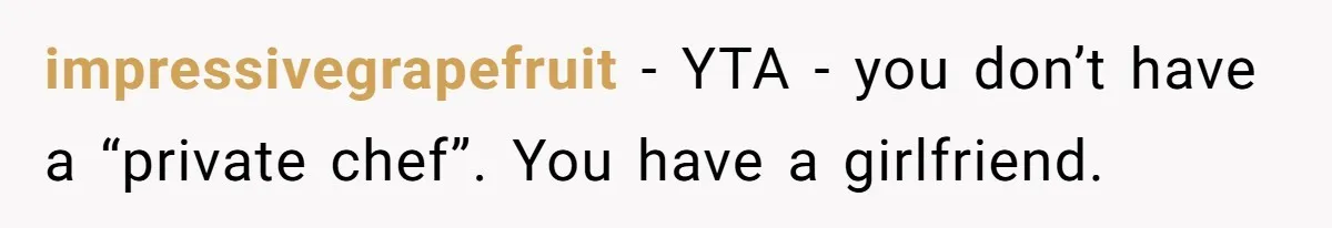 Girlfriend Finally Snaps After Her “Private Chef” Boyfriend Refuses Real Dates For Years impressivegrapefruit − YTA - you don’t have a “private chef”. You have a girlfriend.