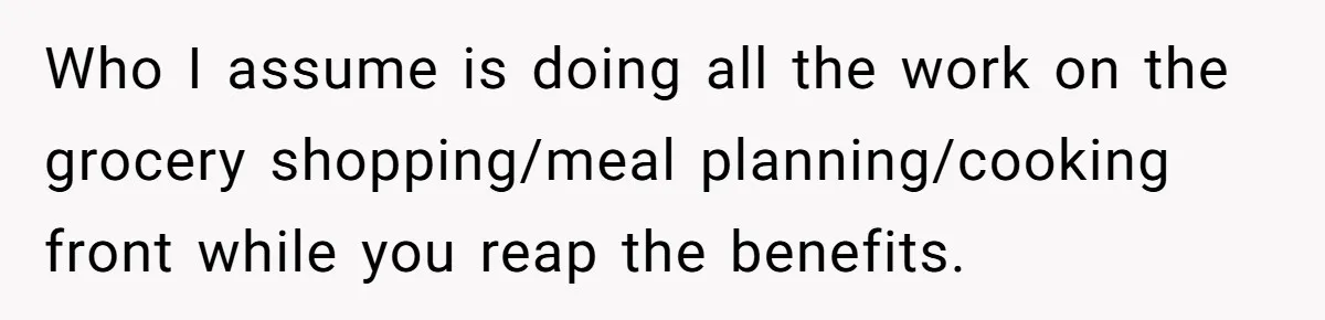 Girlfriend Finally Snaps After Her “Private Chef” Boyfriend Refuses Real Dates For Years Who I assume is doing all the work on the grocery shopping/meal planning/cooking front while you reap the benefits.
