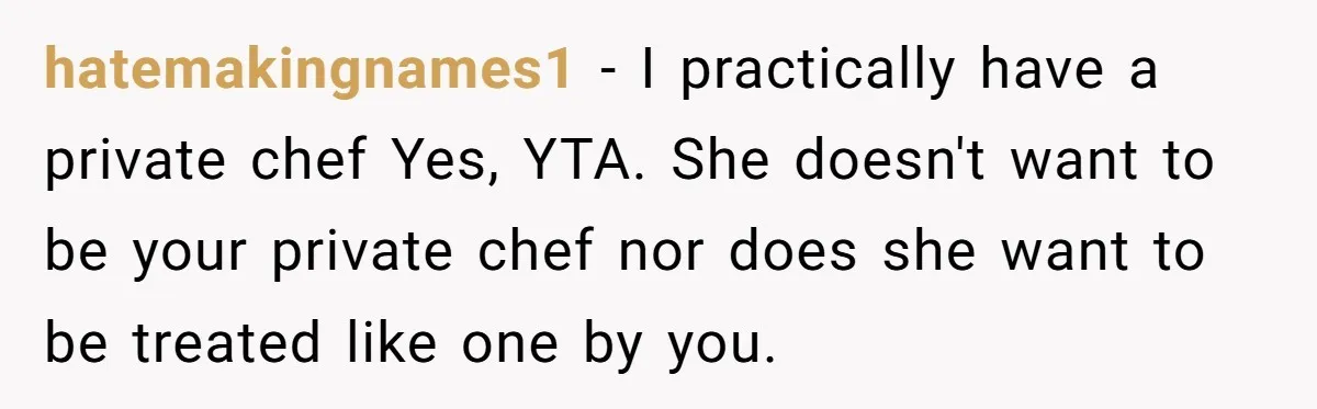 Girlfriend Finally Snaps After Her “Private Chef” Boyfriend Refuses Real Dates For Years hatemakingnames1 − I practically have a private chef Yes, YTA. She doesn't want to be your private chef nor does she want to be treated like one by you.