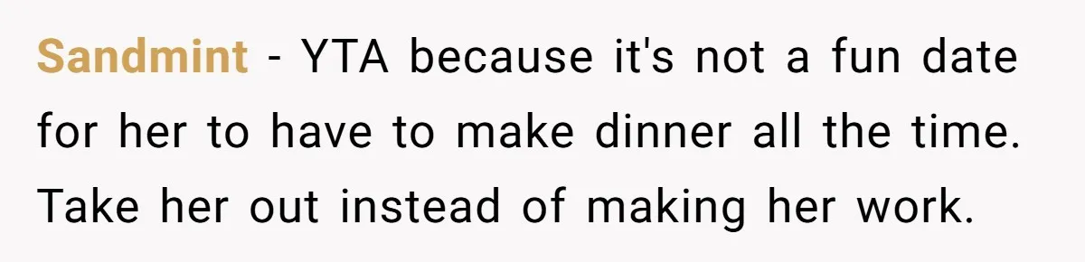 Girlfriend Finally Snaps After Her “Private Chef” Boyfriend Refuses Real Dates For Years Sandmint − YTA because it's not a fun date for her to have to make dinner all the time. Take her out instead of making her work.