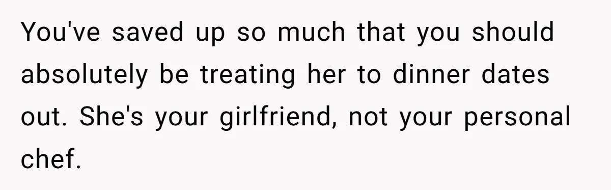 Girlfriend Finally Snaps After Her “Private Chef” Boyfriend Refuses Real Dates For Years You've saved up so much that you should absolutely be treating her to dinner dates out. She's your girlfriend, not your personal chef.