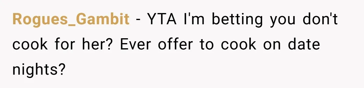 Girlfriend Finally Snaps After Her “Private Chef” Boyfriend Refuses Real Dates For Years Rogues_Gambit − YTA I'm betting you don't cook for her? Ever offer to cook on date nights?