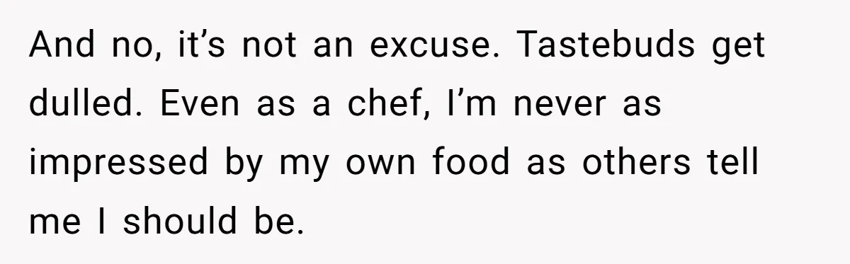 Girlfriend Finally Snaps After Her “Private Chef” Boyfriend Refuses Real Dates For Years And no, it’s not an excuse. Tastebuds get dulled. Even as a chef, I’m never as impressed by my own food as others tell me I should be.