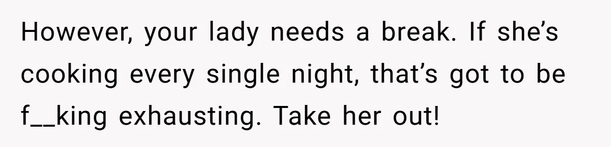 Girlfriend Finally Snaps After Her “Private Chef” Boyfriend Refuses Real Dates For Years However, your lady needs a break. If she’s cooking every single night, that’s got to be f__king exhausting. Take her out!