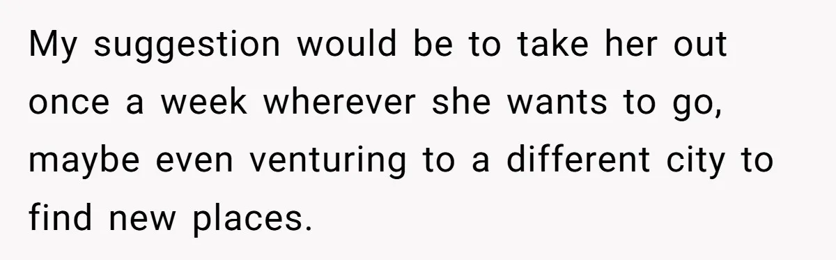 Girlfriend Finally Snaps After Her “Private Chef” Boyfriend Refuses Real Dates For Years My suggestion would be to take her out once a week wherever she wants to go, maybe even venturing to a different city to find new places.