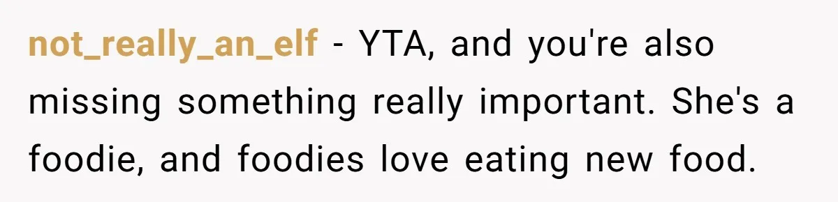 Girlfriend Finally Snaps After Her “Private Chef” Boyfriend Refuses Real Dates For Years not_really_an_elf − YTA, and you're also missing something really important. She's a foodie, and foodies love eating new food.
