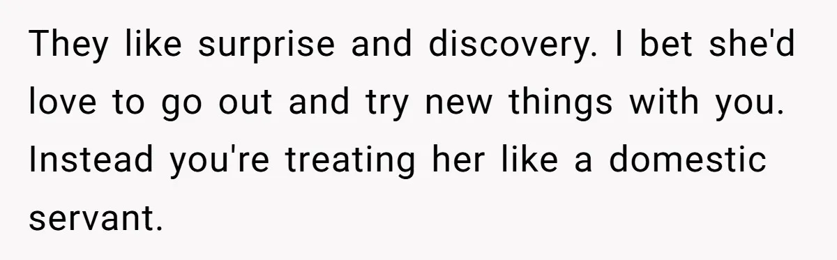 Girlfriend Finally Snaps After Her “Private Chef” Boyfriend Refuses Real Dates For Years They like surprise and discovery. I bet she'd love to go out and try new things with you. Instead you're treating her like a domestic servant.