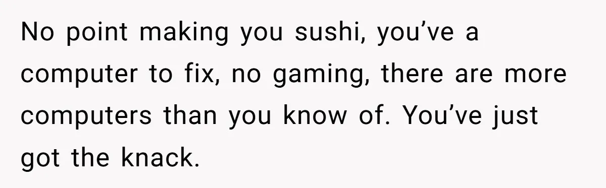 Girlfriend Finally Snaps After Her “Private Chef” Boyfriend Refuses Real Dates For Years No point making you sushi, you’ve a computer to fix, no gaming, there are more computers than you know of. You’ve just got the knack.