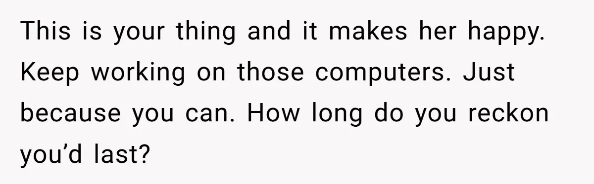 Girlfriend Finally Snaps After Her “Private Chef” Boyfriend Refuses Real Dates For Years This is your thing and it makes her happy. Keep working on those computers. Just because you can. How long do you reckon you’d last?