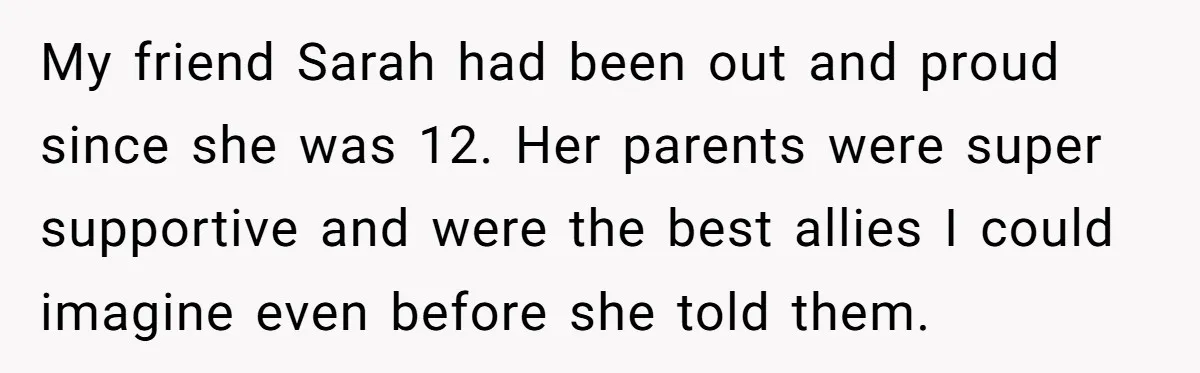 Dad Adopts Biological Son In Secret, Refuses To Tell Parents Until Inheritance Forces Truth My friend Sarah had been out and proud since she was 12. Her parents were super supportive and were the best allies I could imagine even before she told them.