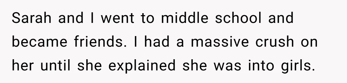Dad Adopts Biological Son In Secret, Refuses To Tell Parents Until Inheritance Forces Truth Sarah and I went to middle school and became friends. I had a massive crush on her until she explained she was into girls.