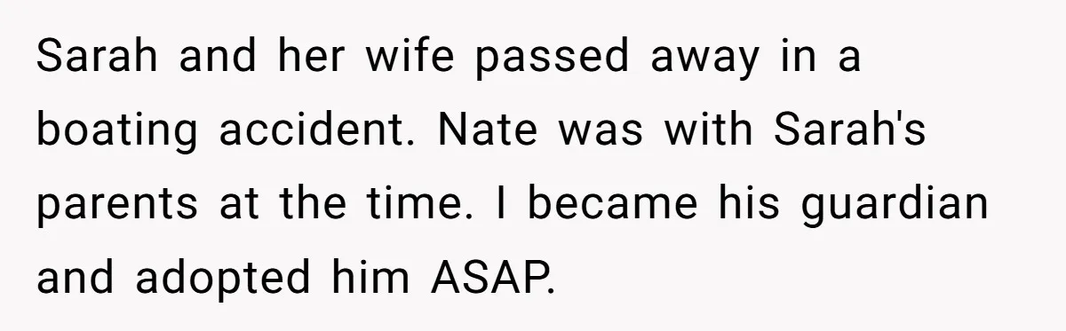 Dad Adopts Biological Son In Secret, Refuses To Tell Parents Until Inheritance Forces Truth Sarah and her wife passed away in a boating accident. Nate was with Sarah's parents at the time. I became his guardian and adopted him ASAP.