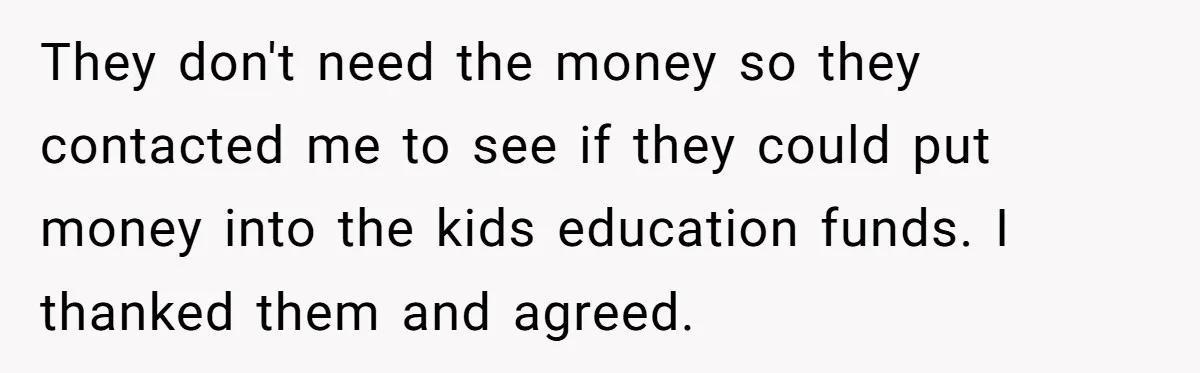 Dad Adopts Biological Son In Secret, Refuses To Tell Parents Until Inheritance Forces Truth They don't need the money so they contacted me to see if they could put money into the kids education funds. I thanked them and agreed.