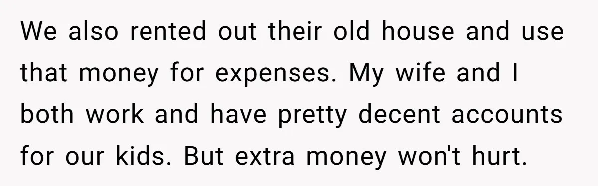 Dad Adopts Biological Son In Secret, Refuses To Tell Parents Until Inheritance Forces Truth We also rented out their old house and use that money for expenses. My wife and I both work and have pretty decent accounts for our kids. But extra money...