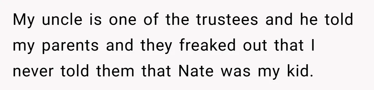 Dad Adopts Biological Son In Secret, Refuses To Tell Parents Until Inheritance Forces Truth My uncle is one of the trustees and he told my parents and they freaked out that I never told them that Nate was my kid.