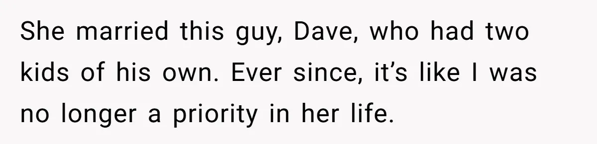 She married this guy, Dave, who had two kids of his own. Ever since, it’s like I was no longer a priority in her life.