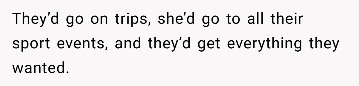They’d go on trips, she’d go to all their sport events, and they’d get everything they wanted.