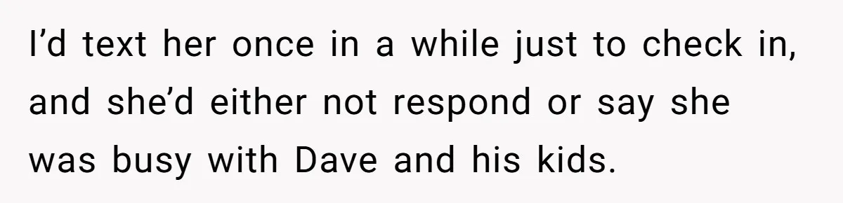 I’d text her once in a while just to check in, and she’d either not respond or say she was busy with Dave and his kids.
