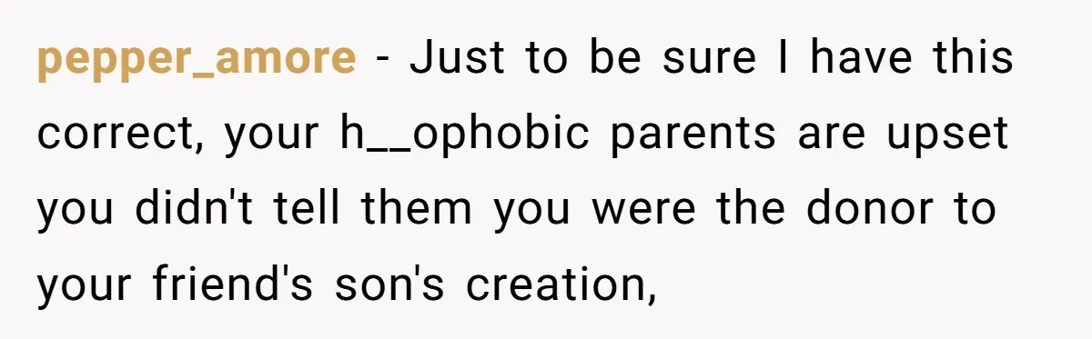 Dad Adopts Biological Son In Secret, Refuses To Tell Parents Until Inheritance Forces Truth pepper_amore − Just to be sure I have this correct, your h__ophobic parents are upset you didn't tell them you were the donor to your friend's son's creation,