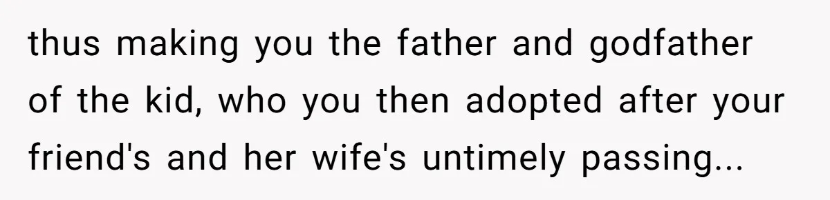 Dad Adopts Biological Son In Secret, Refuses To Tell Parents Until Inheritance Forces Truth thus making you the father and godfather of the kid, who you then adopted after your friend's and her wife's untimely passing...