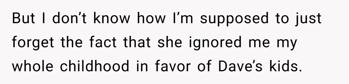 But I don’t know how I’m supposed to just forget the fact that she ignored me my whole childhood in favor of Dave’s kids.