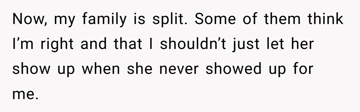 Now, my family is split. Some of them think I’m right and that I shouldn’t just let her show up when she never showed up for me.