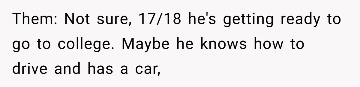 Dad Adopts Biological Son In Secret, Refuses To Tell Parents Until Inheritance Forces Truth Them: Not sure, 17/18 he's getting ready to go to college. Maybe he knows how to drive and has a car,