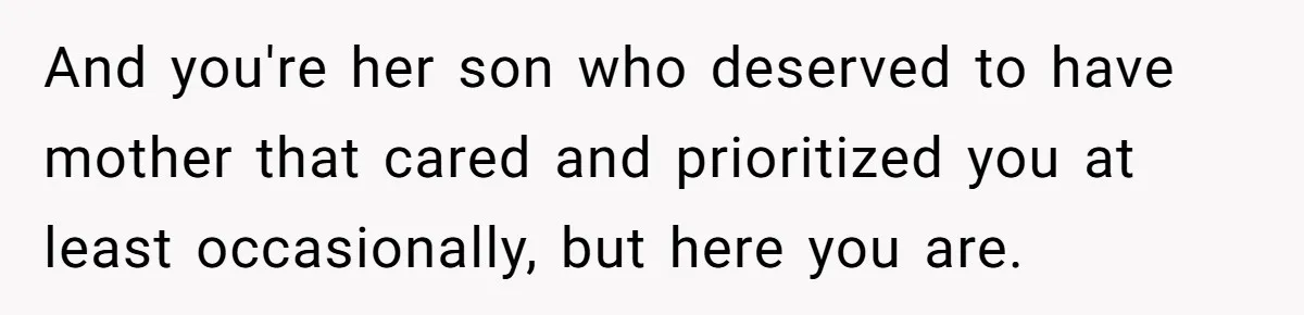 And you're her son who deserved to have mother that cared and prioritized you at least occasionally, but here you are.