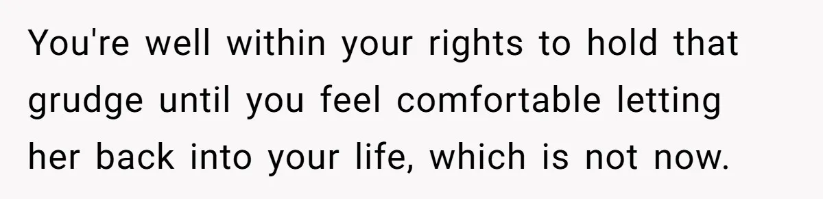 You're well within your rights to hold that grudge until you feel comfortable letting her back into your life, which is not now.
