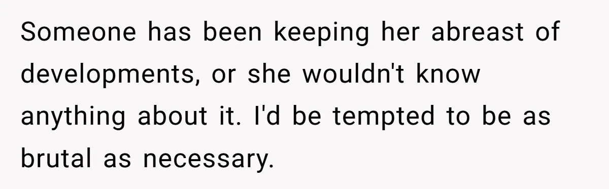 Someone has been keeping her abreast of developments, or she wouldn't know anything about it. I'd be tempted to be as brutal as necessary.